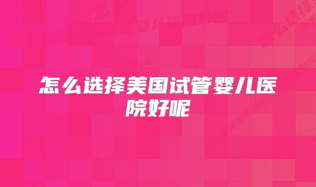 怎么选择美国试管婴儿医院好呢