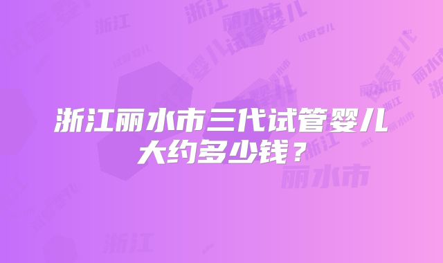浙江丽水市三代试管婴儿大约多少钱?