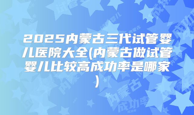 2025内蒙古三代试管婴儿医院大全(内蒙古做试管婴儿比较高成功率是哪家)