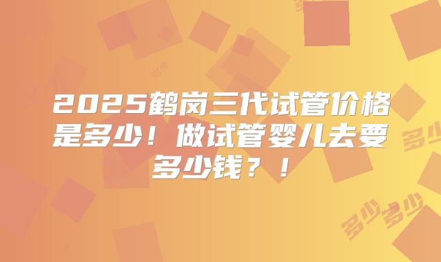 2025鹤岗三代试管价格是多少！做试管婴儿去要多少钱？！