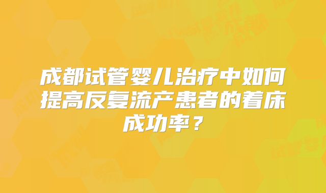 成都试管婴儿治疗中如何提高反复流产患者的着床成功率？