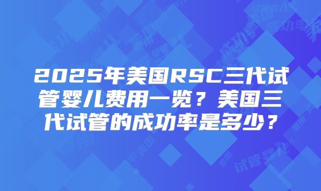 2025年美国RSC三代试管婴儿费用一览?美国三代试管的成功率是多少?