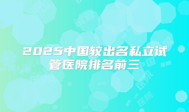 2025中国较出名私立试管医院排名前三