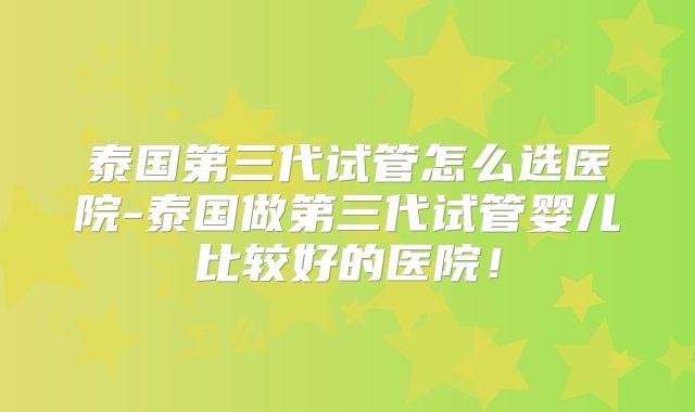 泰国第三代试管怎么选医院-泰国做第三代试管婴儿比较好的医院！