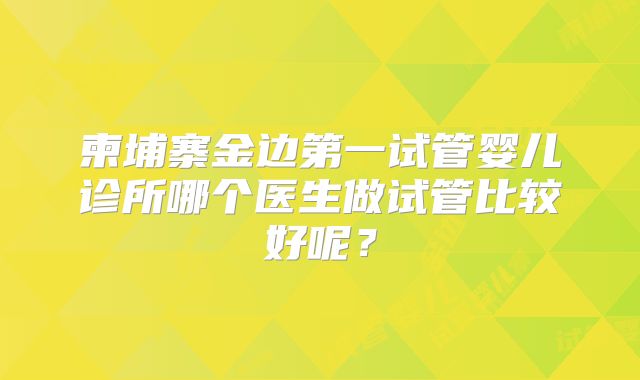 柬埔寨金边第一试管婴儿诊所哪个医生做试管比较好呢？