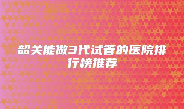 韶关能做3代试管的医院排行榜推荐