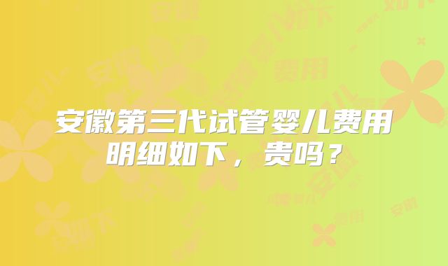 安徽第三代试管婴儿费用明细如下，贵吗？