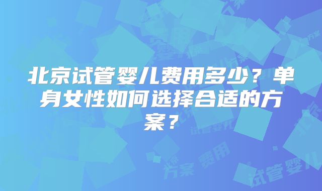 北京试管婴儿费用多少？单身女性如何选择合适的方案？
