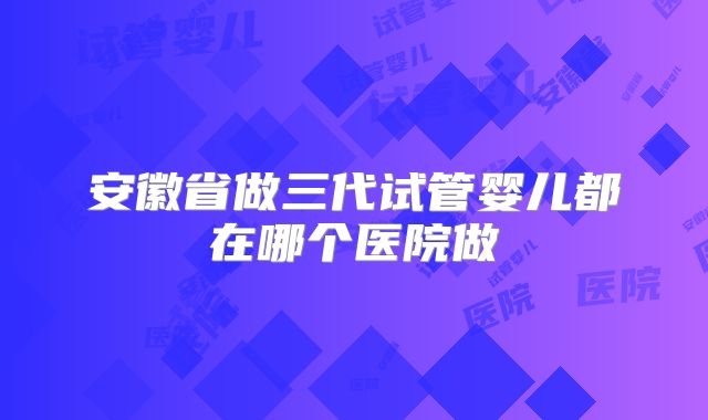 安徽省做三代试管婴儿都在哪个医院做