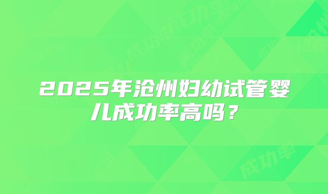 2025年沧州妇幼试管婴儿成功率高吗？