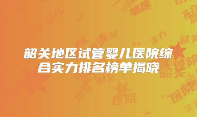 韶关地区试管婴儿医院综合实力排名榜单揭晓