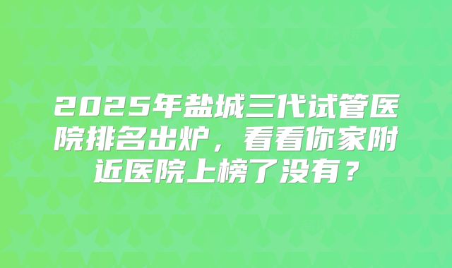 2025年盐城三代试管医院排名出炉，看看你家附近医院上榜了没有？