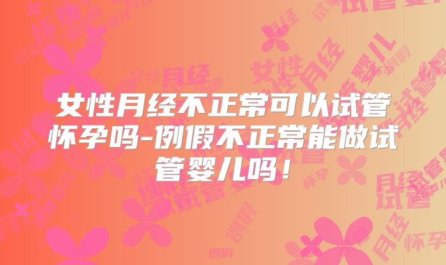 女性月经不正常可以试管怀孕吗-例假不正常能做试管婴儿吗！