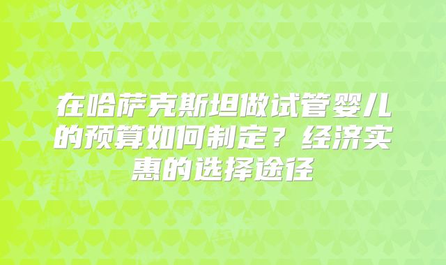 在哈萨克斯坦做试管婴儿的预算如何制定？经济实惠的选择途径
