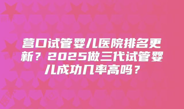 营口试管婴儿医院排名更新？2025做三代试管婴儿成功几率高吗？
