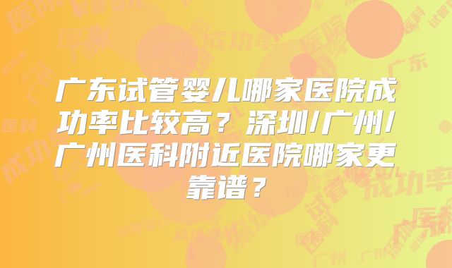 广东试管婴儿哪家医院成功率比较高？深圳/广州/广州医科附近医院哪家更靠谱？
