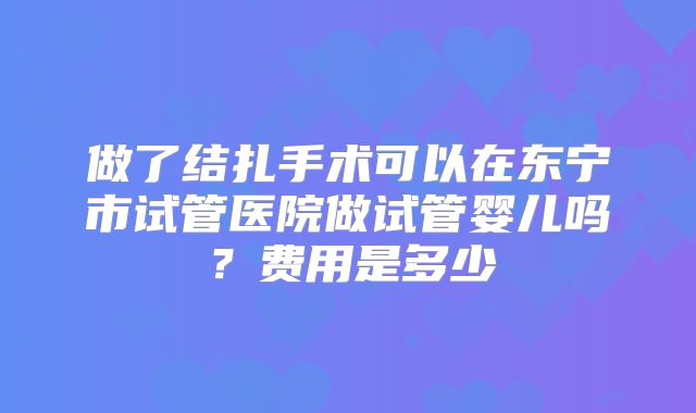 做了结扎手术可以在东宁市试管医院做试管婴儿吗？费用是多少