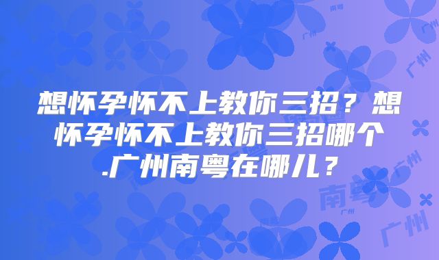 想怀孕怀不上教你三招？想怀孕怀不上教你三招哪个.广州南粤在哪儿？