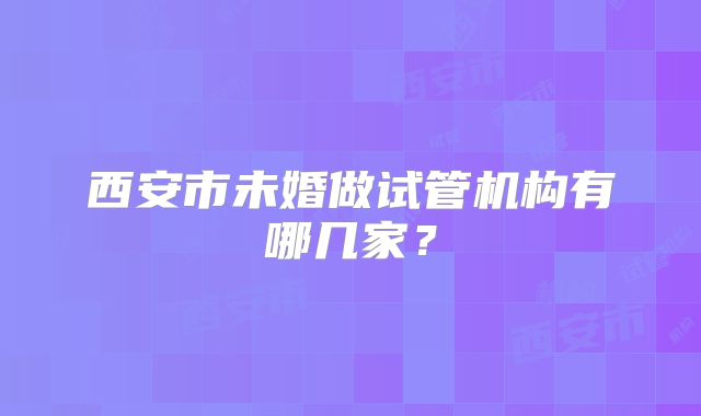 西安市未婚做试管机构有哪几家？