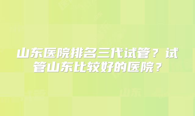 山东医院排名三代试管？试管山东比较好的医院？