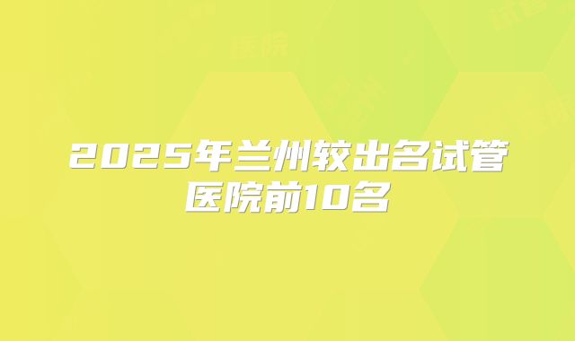 2025年兰州较出名试管医院前10名