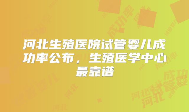 河北生殖医院试管婴儿成功率公布，生殖医学中心最靠谱