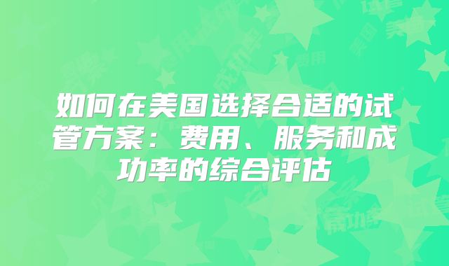 如何在美国选择合适的试管方案：费用、服务和成功率的综合评估