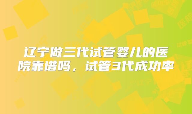 辽宁做三代试管婴儿的医院靠谱吗，试管3代成功率