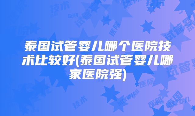 泰国试管婴儿哪个医院技术比较好(泰国试管婴儿哪家医院强)