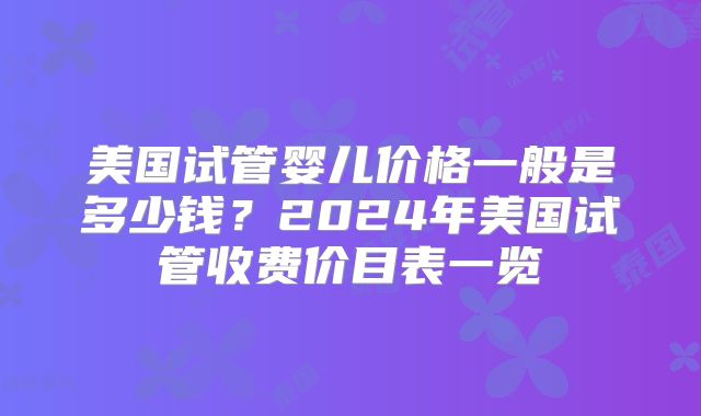 美国试管婴儿价格一般是多少钱？2024年美国试管收费价目表一览