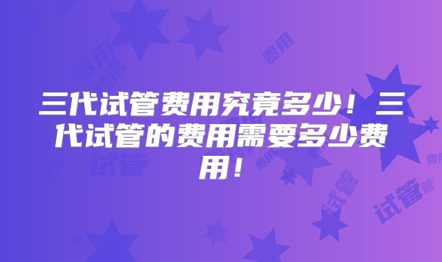 三代试管费用究竟多少！三代试管的费用需要多少费用！