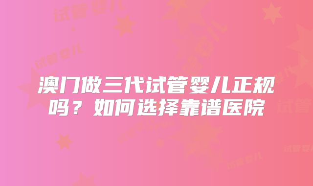 澳门做三代试管婴儿正规吗?如何选择靠谱医院
