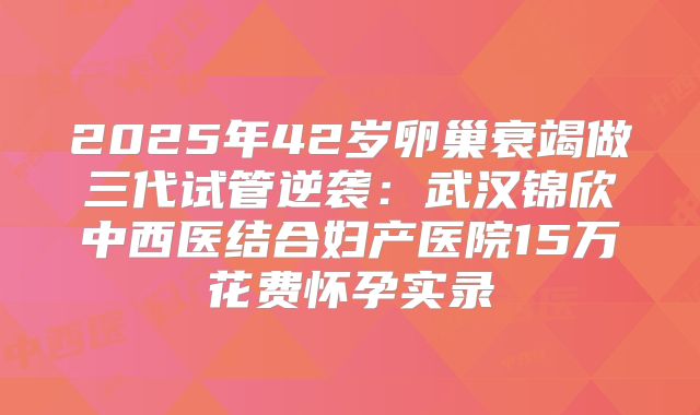 2025年42岁卵巢衰竭做三代试管逆袭：武汉锦欣中西医结合妇产医院15万花费怀孕实录