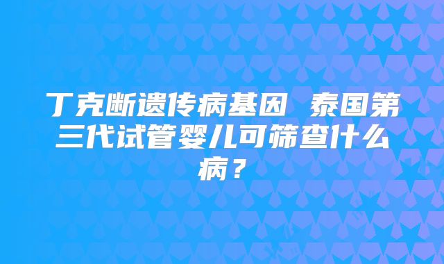 丁克断遗传病基因 泰国第三代试管婴儿可筛查什么病？