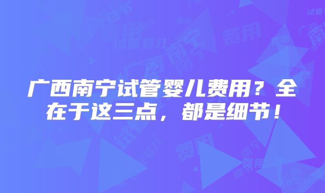 广西南宁试管婴儿费用?全在于这三点,都是细节!