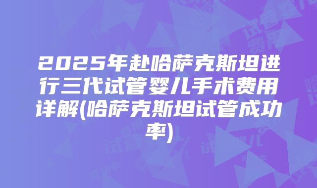 2025年赴哈萨克斯坦进行三代试管婴儿手术费用详解(哈萨克斯坦试管成功率)