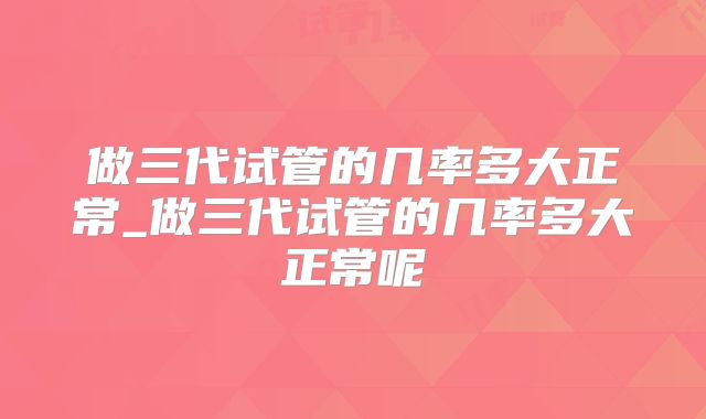 做三代试管的几率多大正常_做三代试管的几率多大正常呢