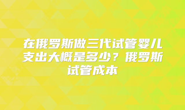 在俄罗斯做三代试管婴儿支出大概是多少？俄罗斯试管成本
