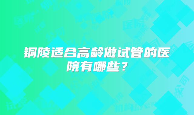 铜陵适合高龄做试管的医院有哪些？