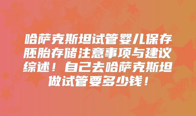 哈萨克斯坦试管婴儿保存胚胎存储注意事项与建议综述！自己去哈萨克斯坦做试管要多少钱！