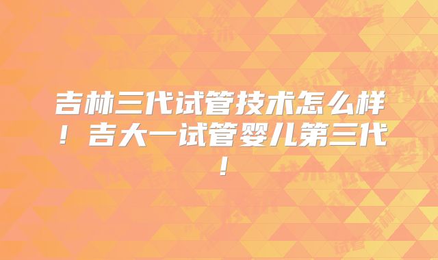 吉林三代试管技术怎么样！吉大一试管婴儿第三代！