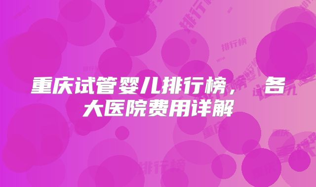 重庆试管婴儿排行榜， 各大医院费用详解