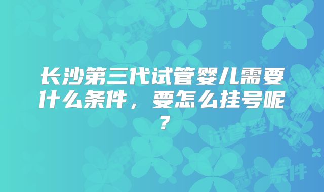 长沙第三代试管婴儿需要什么条件,要怎么挂号呢?