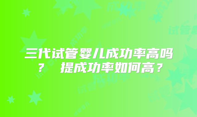 三代试管婴儿成功率高吗？ 提成功率如何高？
