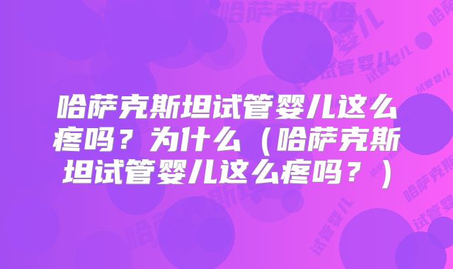 哈萨克斯坦试管婴儿这么疼吗？为什么（哈萨克斯坦试管婴儿这么疼吗？）