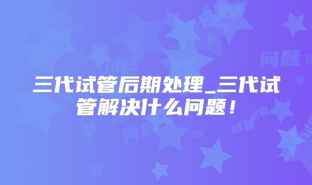 三代试管后期处理_三代试管解决什么问题！