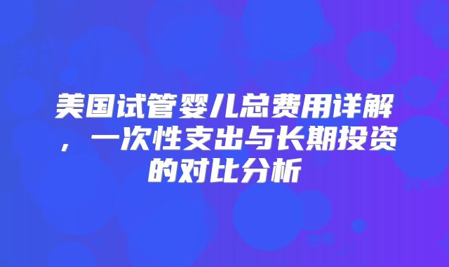 美国试管婴儿总费用详解，一次性支出与长期投资的对比分析