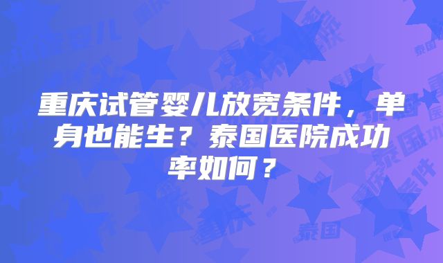 重庆试管婴儿放宽条件，单身也能生？泰国医院成功率如何？