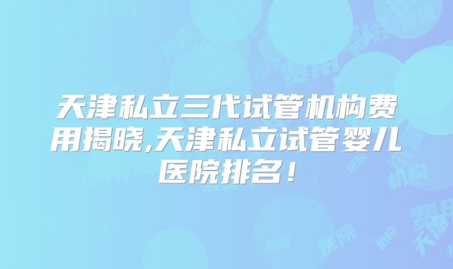 天津私立三代试管机构费用揭晓,天津私立试管婴儿医院排名!