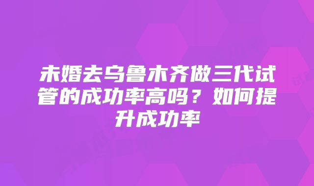未婚去乌鲁木齐做三代试管的成功率高吗？如何提升成功率